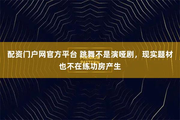 配资门户网官方平台 跳舞不是演哑剧，现实题材也不在练功房产生