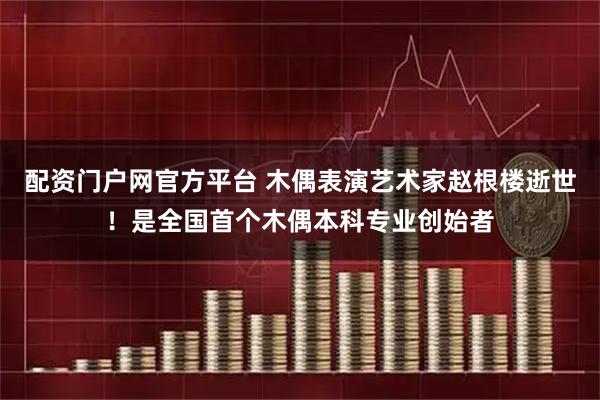 配资门户网官方平台 木偶表演艺术家赵根楼逝世！是全国首个木偶本科专业创始者
