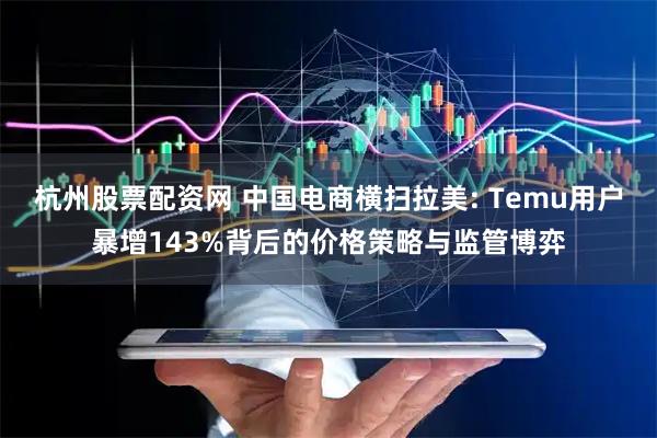 杭州股票配资网 中国电商横扫拉美: Temu用户暴增143%背后的价格策略与监管博弈