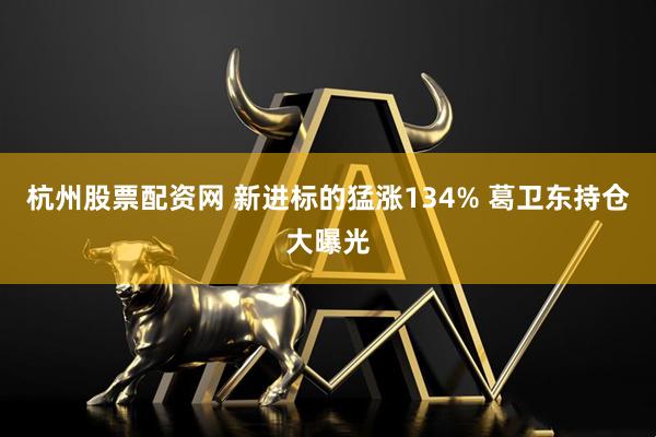 杭州股票配资网 新进标的猛涨134% 葛卫东持仓大曝光