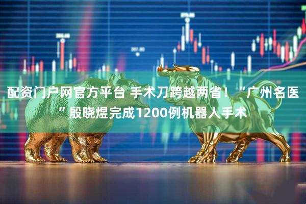 配资门户网官方平台 手术刀跨越两省！“广州名医”殷晓煜完成1200例机器人手术