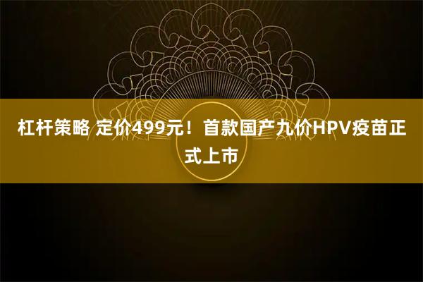 杠杆策略 定价499元！首款国产九价HPV疫苗正式上市