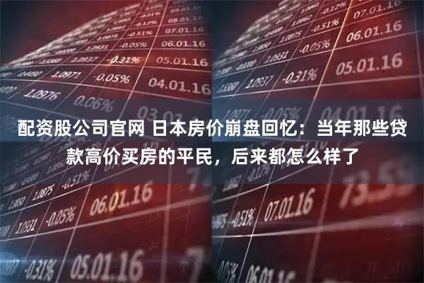 配资股公司官网 日本房价崩盘回忆：当年那些贷款高价买房的平民，后来都怎么样了