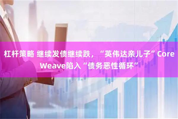 杠杆策略 继续发债继续跌，“英伟达亲儿子”CoreWeave陷入“债务恶性循环”