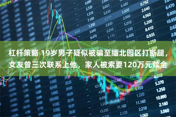 杠杆策略 19岁男子疑似被骗至缅北园区打断腿，女友曾三次联系上他，家人被索要120万元赎金