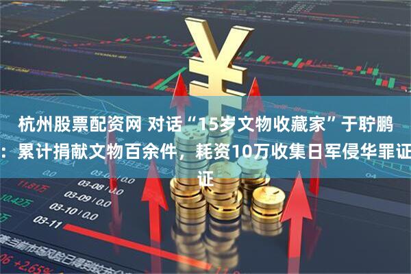 杭州股票配资网 对话“15岁文物收藏家”于聍鹏：累计捐献文物百余件，耗资10万收集日军侵华罪证