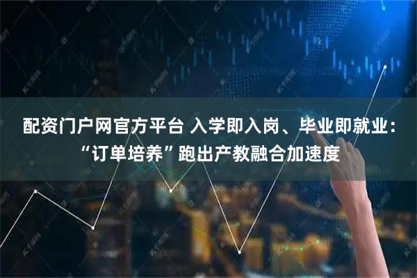 配资门户网官方平台 入学即入岗、毕业即就业：“订单培养”跑出产教融合加速度