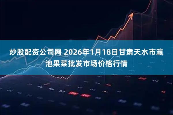炒股配资公司网 2026年1月18日甘肃天水市瀛池果菜批发市场价格行情