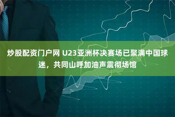 炒股配资门户网 U23亚洲杯决赛场已聚满中国球迷，共同山呼加油声震彻场馆