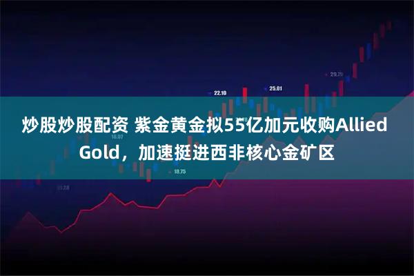炒股炒股配资 紫金黄金拟55亿加元收购Allied Gold，加速挺进西非核心金矿区
