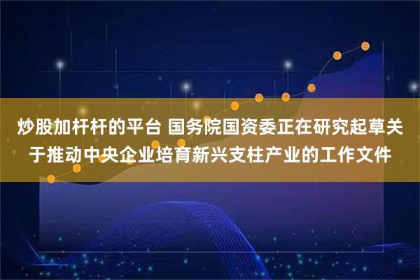 炒股加杆杆的平台 国务院国资委正在研究起草关于推动中央企业培育新兴支柱产业的工作文件