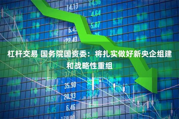 杠杆交易 国务院国资委：将扎实做好新央企组建和战略性重组