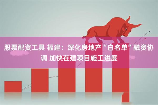 股票配资工具 福建：深化房地产“白名单”融资协调 加快在建项目施工进度