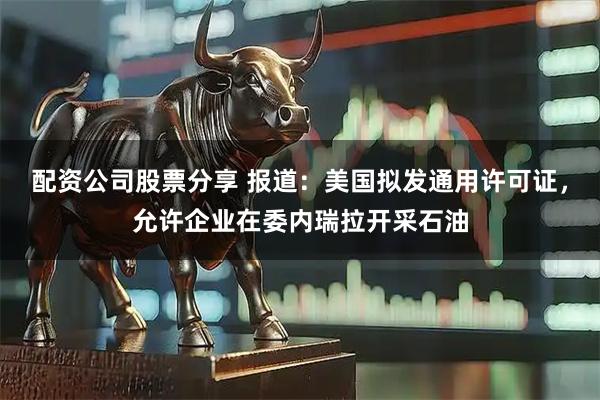 配资公司股票分享 报道：美国拟发通用许可证，允许企业在委内瑞拉开采石油