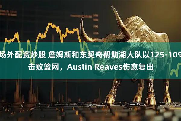 场外配资炒股 詹姆斯和东契奇帮助湖人队以125-109击败篮网，Austin Reaves伤愈复出