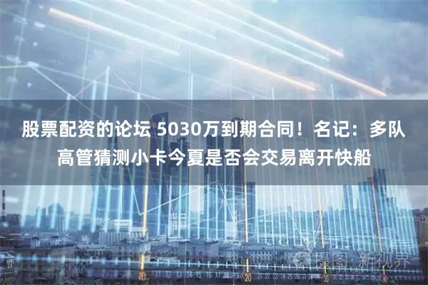 股票配资的论坛 5030万到期合同！名记：多队高管猜测小卡今夏是否会交易离开快船