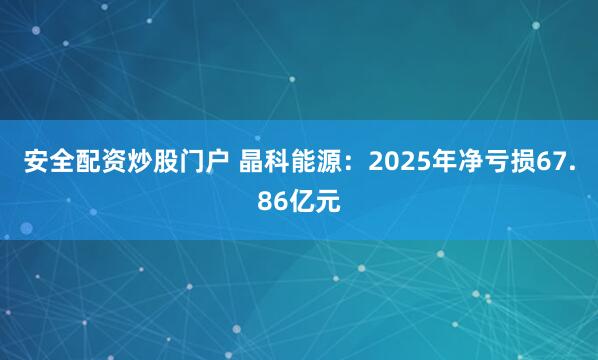 安全配资炒股门户 晶科能源：2025年净亏损67.86亿元