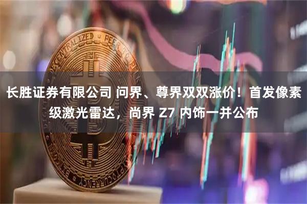 长胜证券有限公司 问界、尊界双双涨价！首发像素级激光雷达，尚界 Z7 内饰一并公布