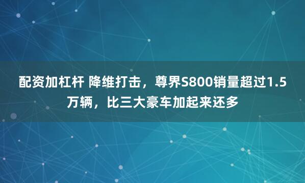 配资加杠杆 降维打击，尊界S800销量超过1.5万辆，比三大豪车加起来还多