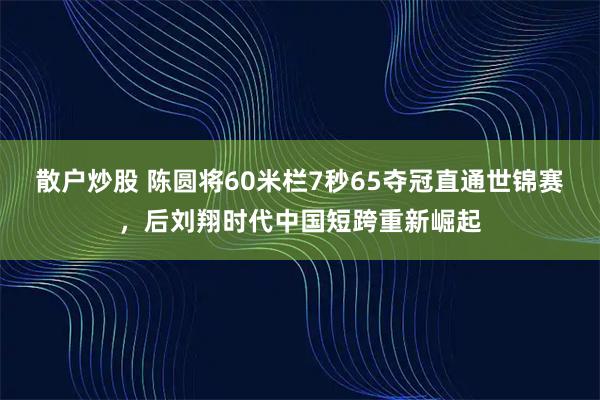 散户炒股 陈圆将60米栏7秒65夺冠直通世锦赛，后刘翔时代中国短跨重新崛起