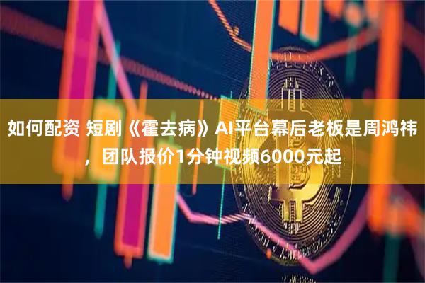 如何配资 短剧《霍去病》AI平台幕后老板是周鸿祎，团队报价1分钟视频6000元起