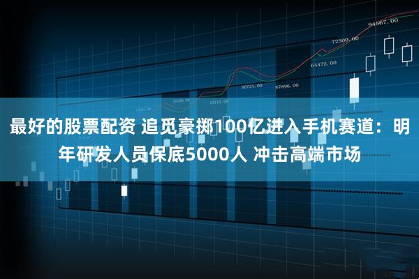 最好的股票配资 追觅豪掷100亿进入手机赛道：明年研发人员保底5000人 冲击高端市场