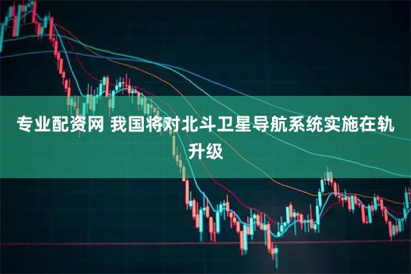 专业配资网 我国将对北斗卫星导航系统实施在轨升级