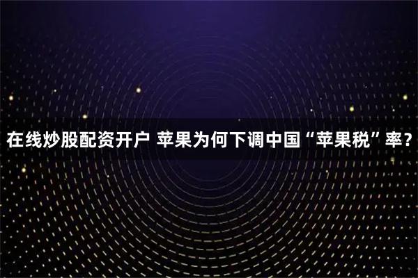 在线炒股配资开户 苹果为何下调中国“苹果税”率？