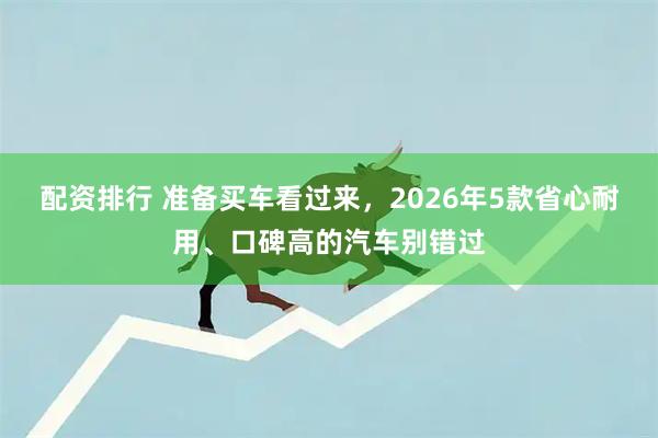 配资排行 准备买车看过来，2026年5款省心耐用、口碑高的汽车别错过