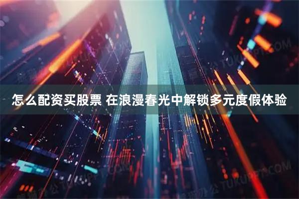 怎么配资买股票 在浪漫春光中解锁多元度假体验