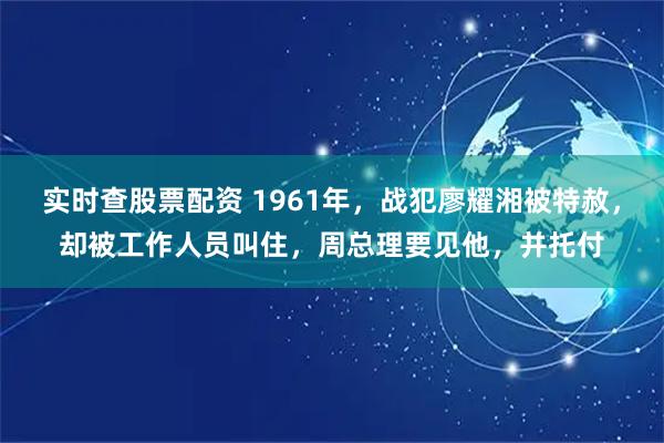 实时查股票配资 1961年，战犯廖耀湘被特赦，却被工作人员叫住，周总理要见他，并托付