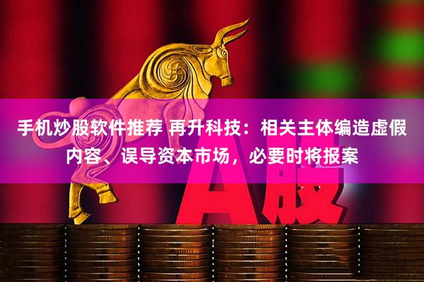 手机炒股软件推荐 再升科技：相关主体编造虚假内容、误导资本市场，必要时将报案