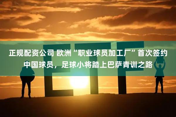 正规配资公司 欧洲“职业球员加工厂”首次签约中国球员，足球小将踏上巴萨青训之路