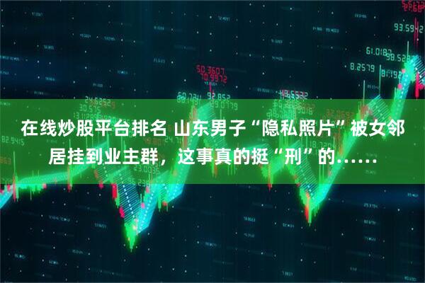 在线炒股平台排名 山东男子“隐私照片”被女邻居挂到业主群，这事真的挺“刑”的……