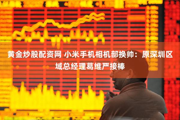 黄金炒股配资网 小米手机相机部换帅：原深圳区域总经理葛维严接棒