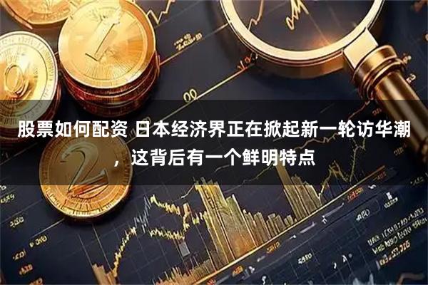 股票如何配资 日本经济界正在掀起新一轮访华潮，这背后有一个鲜明特点