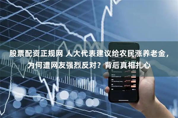 股票配资正规网 人大代表建议给农民涨养老金，为何遭网友强烈反对？背后真相扎心