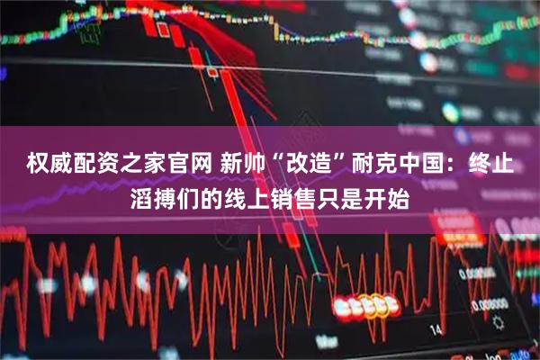 权威配资之家官网 新帅“改造”耐克中国：终止滔搏们的线上销售只是开始