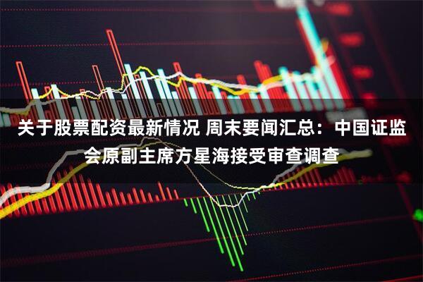 关于股票配资最新情况 周末要闻汇总：中国证监会原副主席方星海接受审查调查