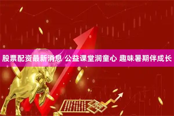 股票配资最新消息 公益课堂润童心 趣味暑期伴成长