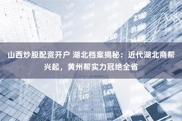 山西炒股配资开户 湖北档案揭秘：近代湖北商帮兴起，黄州帮实力冠绝全省